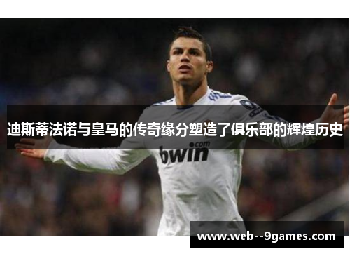 迪斯蒂法诺与皇马的传奇缘分塑造了俱乐部的辉煌历史