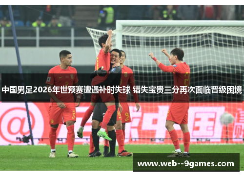中国男足2026年世预赛遭遇补时失球 错失宝贵三分再次面临晋级困境