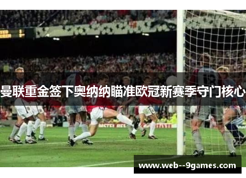 曼联重金签下奥纳纳瞄准欧冠新赛季守门核心